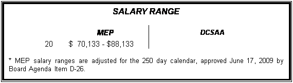 Text Box: SALARY RANGE

	MEP		DCSAA
20	$  70,133 - $88,133		

* MEP salary ranges are adjusted for the 250 day calendar, approved June 17, 2009 by Board Agenda Item D-26.
