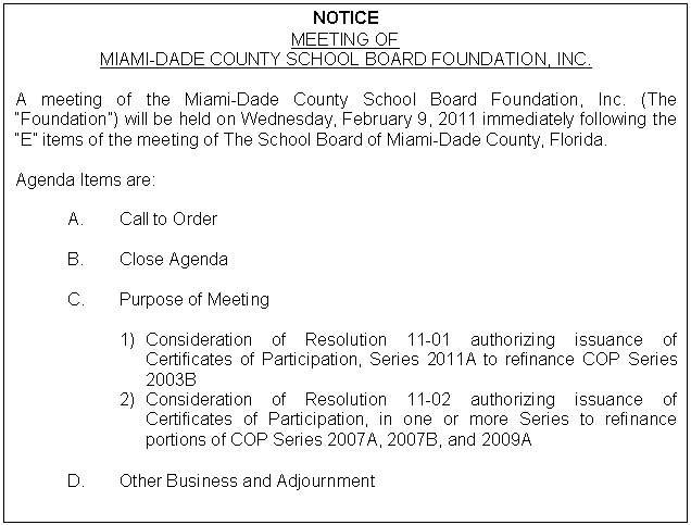 Text Box: NOTICE
MEETING OF
MIAMI-DADE COUNTY SCHOOL BOARD FOUNDATION, INC.

A meeting of the Miami-Dade County School Board Foundation, Inc. (The “Foundation”) will be held on Wednesday, February 9, 2011 immediately following the “E” items of the meeting of The School Board of Miami-Dade County, Florida.

Agenda Items are:

A.	Call to Order

B.	Close Agenda

C.	Purpose of Meeting

1)	Consideration of Resolution 11-01 authorizing issuance of Certificates of Participation, Series 2011A to refinance COP Series 2003B
2)	Consideration of Resolution 11-02 authorizing issuance of Certificates of Participation, in one or more Series to refinance  portions of COP Series 2007A, 2007B, and 2009A 

D.	Other Business and Adjournment
